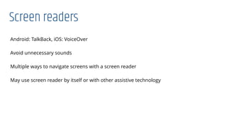 Screen readers
Android: TalkBack, iOS: VoiceOver
Avoid unnecessary sounds
Multiple ways to navigate screens with a screen reader
May use screen reader by itself or with other assistive technology
 