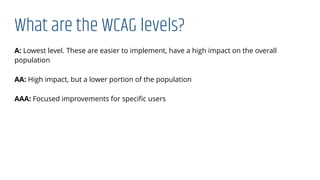 What are the WCAG levels?
A: Lowest level. These are easier to implement, have a high impact on the overall
population
AA: High impact, but a lower portion of the population
AAA: Focused improvements for speciﬁc users
 