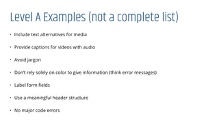 Level A Examples (not a complete list)
• Include text alternatives for media
• Provide captions for videos with audio
• Avoid jargon
• Don’t rely solely on color to give information (think error messages)
• Label form ﬁelds
• Use a meaningful header structure
• No major code errors
 