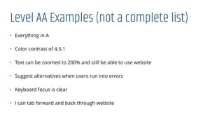 Level AA Examples (not a complete list)
• Everything in A
• Color contrast of 4.5:1
• Text can be zoomed to 200% and still be able to use website
• Suggest alternatives when users run into errors
• Keyboard focus is clear
• I can tab forward and back through website
 
