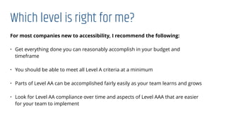 Which level is right for me?
For most companies new to accessibility, I recommend the following:
• Get everything done you can reasonably accomplish in your budget and
timeframe
• You should be able to meet all Level A criteria at a minimum
• Parts of Level AA can be accomplished fairly easily as your team learns and grows
• Look for Level AA compliance over time and aspects of Level AAA that are easier
for your team to implement
 