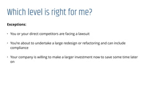 Which level is right for me?
Exceptions:
• You or your direct competitors are facing a lawsuit
• You’re about to undertake a large redesign or refactoring and can include
compliance
• Your company is willing to make a larger investment now to save some time later
on
 