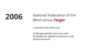 National Federation of the
Blind versus Target
Landmark accessibility case
Challenged whether Americans with
Disabilities Act applied to websites or just
physical locations
2006
 