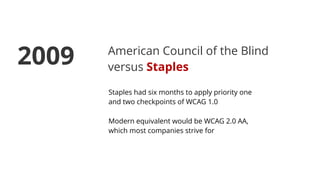 American Council of the Blind
versus Staples
Staples had six months to apply priority one
and two checkpoints of WCAG 1.0
Modern equivalent would be WCAG 2.0 AA,
which most companies strive for
2009
 