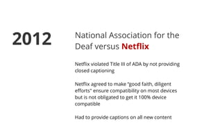 National Association for the
Deaf versus Netﬂix
Netﬂix violated Title III of ADA by not providing
closed captioning
Netﬂix agreed to make “good faith, diligent
eﬀorts" ensure compatibility on most devices
but is not obligated to get it 100% device
compatible
Had to provide captions on all new content
2012
 
