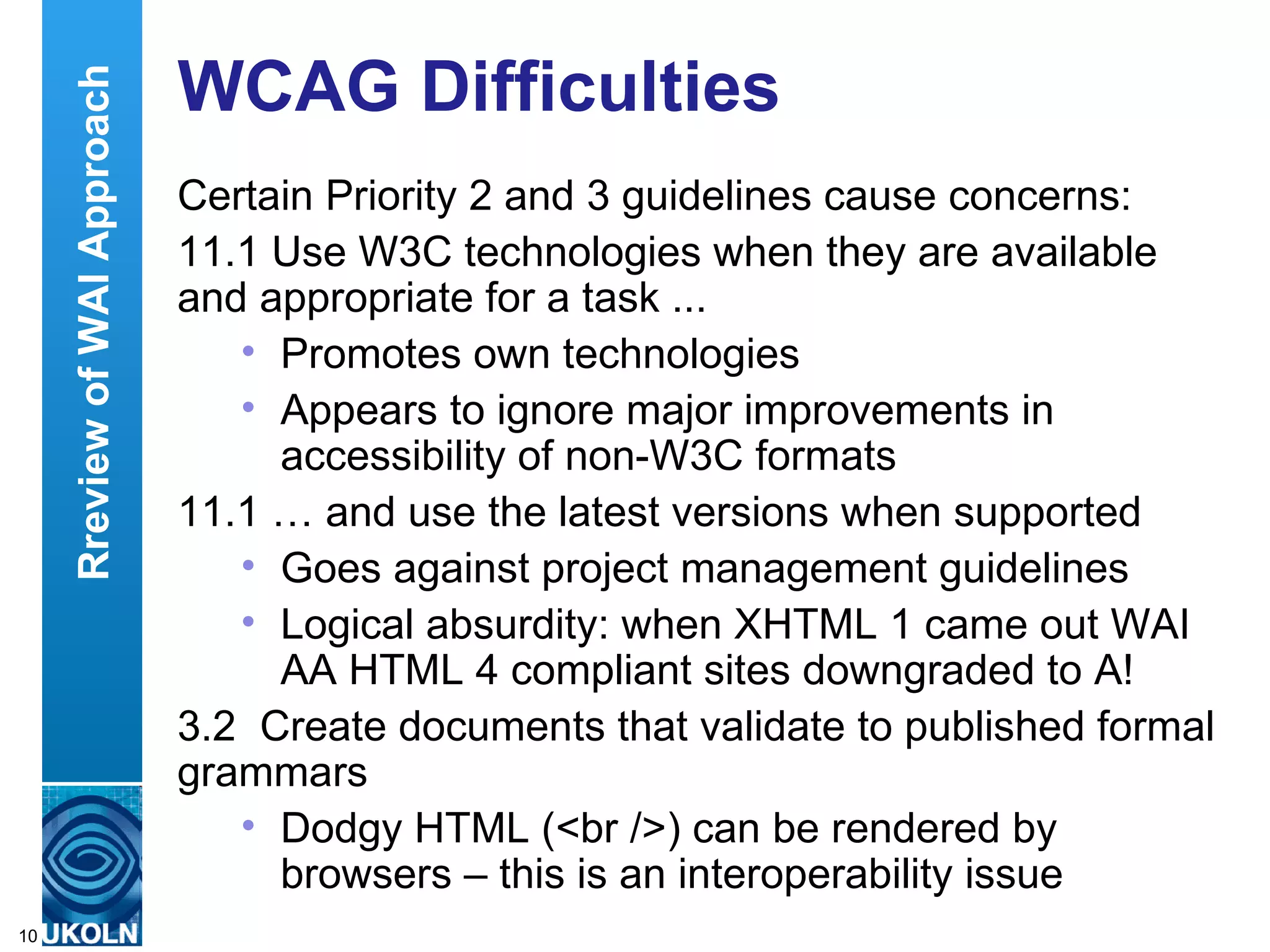 WCAG Difficulties Certain Priority 2 and 3 guidelines cause concerns: 11.1 Use W3C technologies when they are available and appropriate for a task ...  Promotes own technologies Appears to ignore major improvements in accessibility of non-W3C formats 11.1 … and use the latest versions when supported Goes against project management guidelines Logical absurdity: when XHTML 1 came out WAI AA HTML 4 compliant sites downgraded to A!  3.2  Create documents that validate to published formal grammars Dodgy HTML (<br />) can be rendered by browsers – this is an interoperability issue Rreview of WAI Approach 
