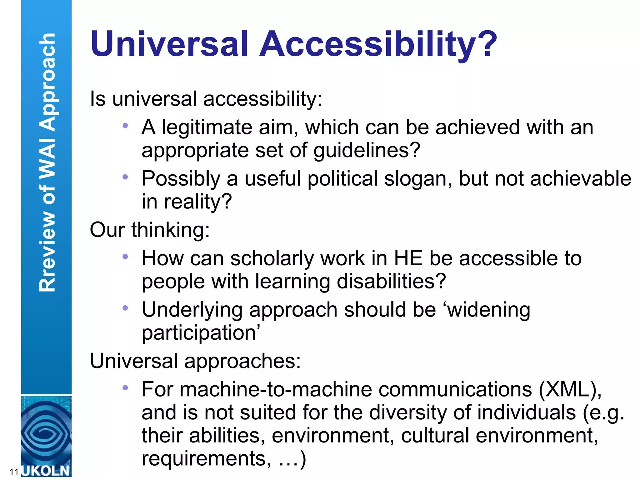 Universal Accessibility? Is universal accessibility: A legitimate aim, which can be achieved with an appropriate set of guidelines? Possibly a useful political slogan, but not achievable in reality? Our thinking: How can scholarly work in HE be accessible to people with learning disabilities? Underlying approach should be ‘widening participation’ Universal approaches: For machine-to-machine communications (XML), and is not suited for the diversity of individuals (e.g. their abilities, environment, cultural environment, requirements, …)  Rreview of WAI Approach 