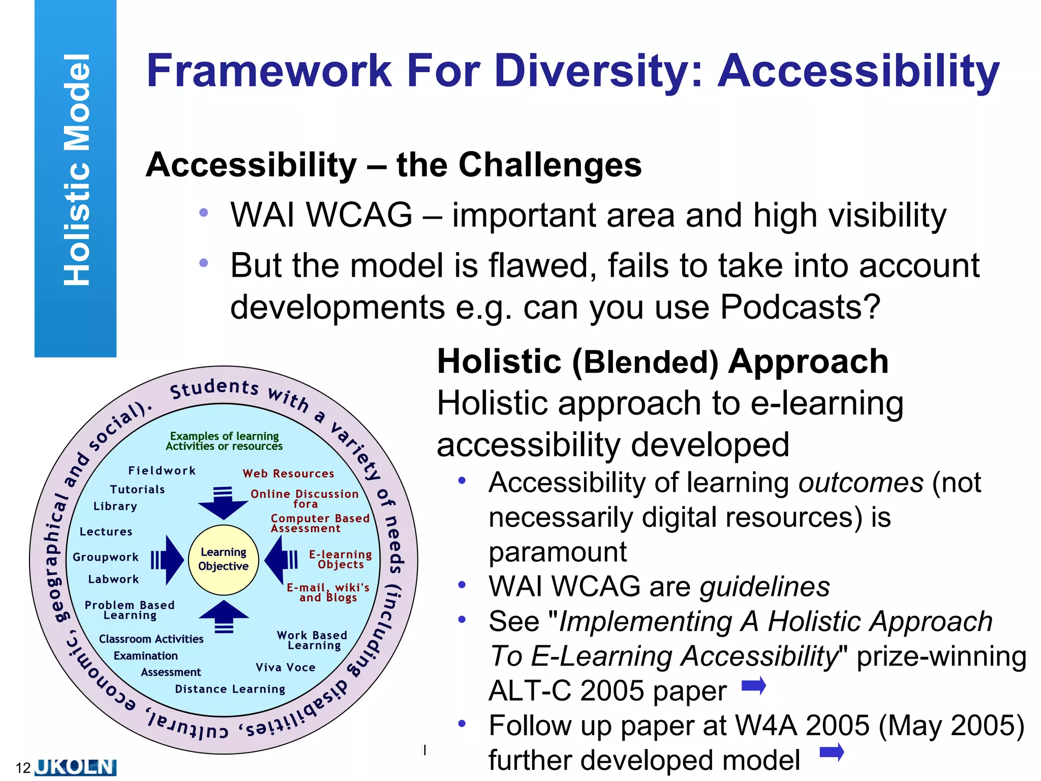 Framework For Diversity: Accessibility Accessibility – the Challenges WAI WCAG – important area and high visibility But the model is flawed, fails to take into account developments e.g. can you use Podcasts? Holistic ( Blended)   Approach Holistic approach to e-learning accessibility developed Accessibility of learning  outcomes  (not necessarily digital resources) is paramount WAI WCAG are  guidelines See " Implementing A Holistic Approach To E-Learning Accessibility " prize-winning ALT-C 2005 paper Follow up paper at W4A 2005 (May 2005) further developed model Holistic Model WAI 