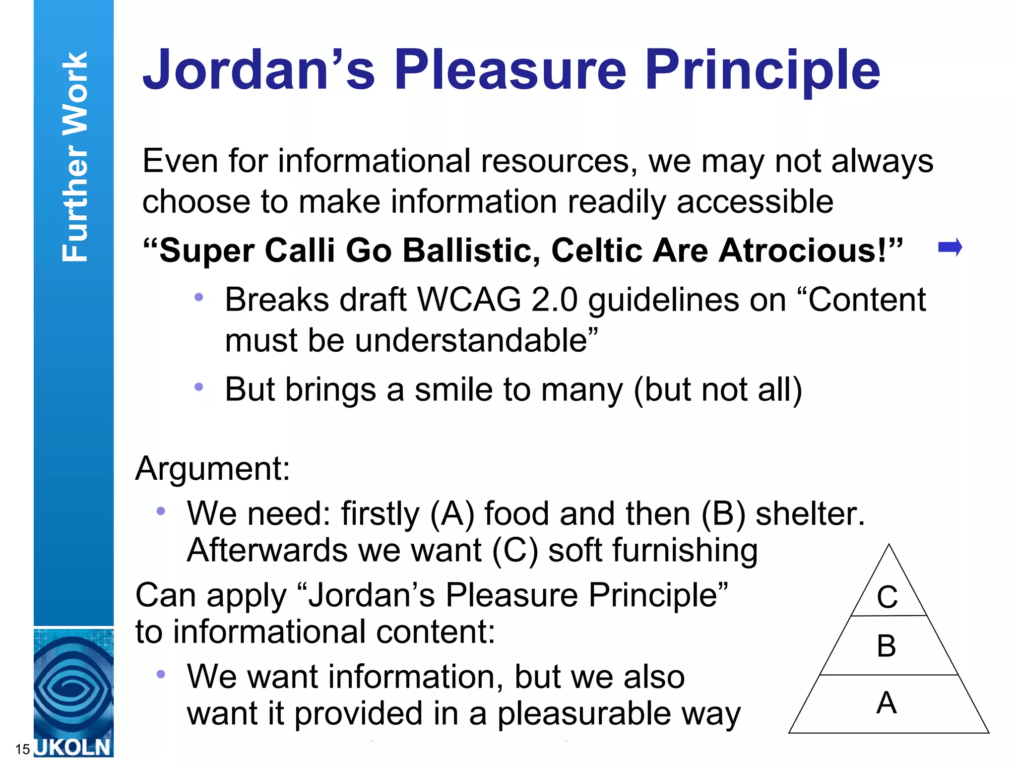 Jordan’s Pleasure Principle Even for informational resources, we may not always choose to make information readily accessible “ Super Calli Go Ballistic, Celtic Are Atrocious!” Breaks draft WCAG 2.0 guidelines on “Content must be understandable” But brings a smile to many (but not all) Further Work Argument: We need: firstly (A) food and then (B) shelter. Afterwards we want (C) soft furnishing  Can apply “Jordan’s Pleasure Principle”  to informational content: We want information, but we also  want it provided in a pleasurable way C B A 