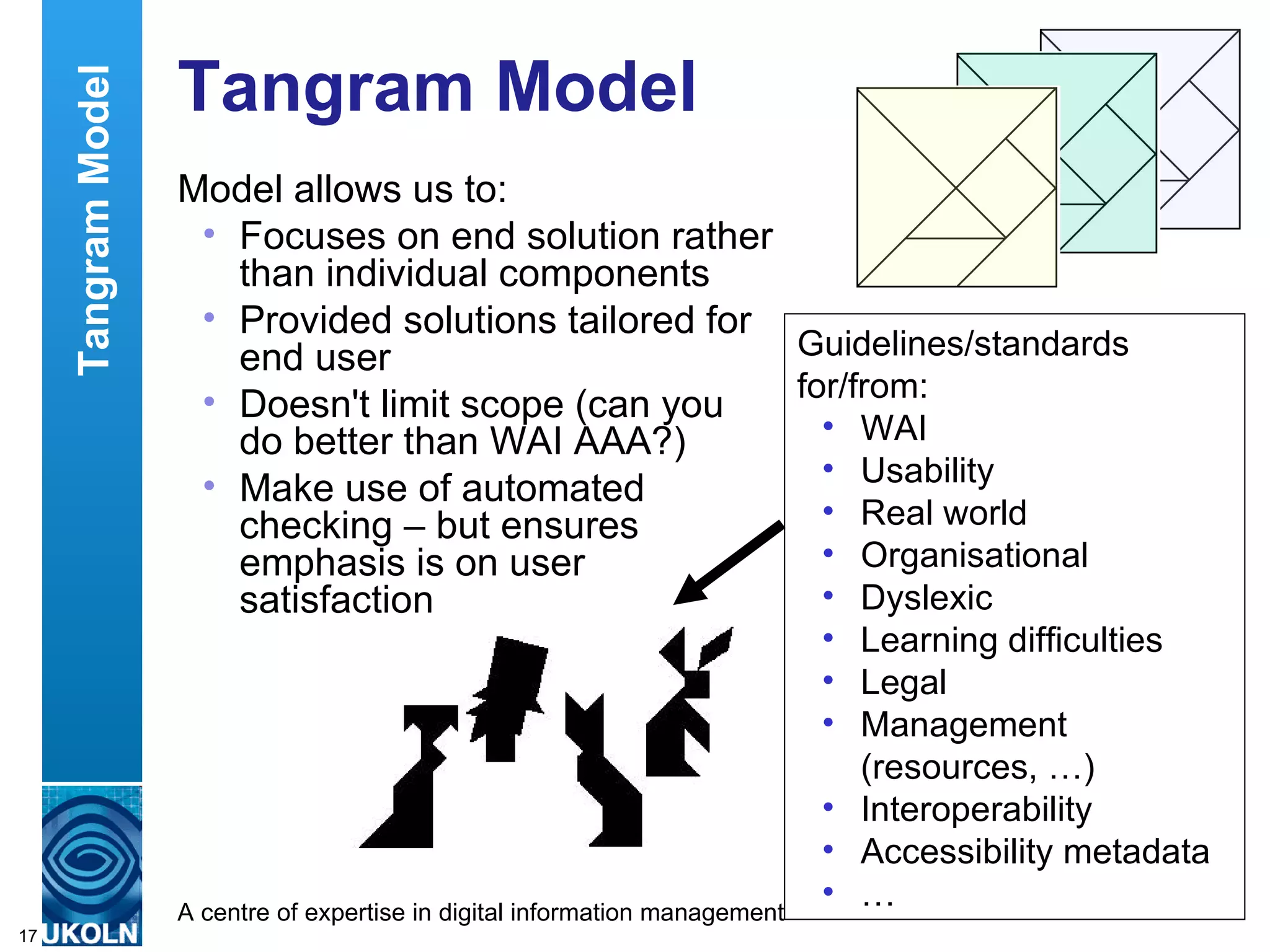 Tangram Model Model allows us to: Focuses on end solution rather than individual components Provided solutions tailored for end user Doesn't limit scope (can you  do better than WAI AAA?) Make use of automated checking – but ensures emphasis is on user satisfaction Guidelines/standards for/from: WAI Usability Real world Organisational Dyslexic  Learning difficulties Legal Management (resources, …) Interoperability Accessibility metadata … Tangram Model 