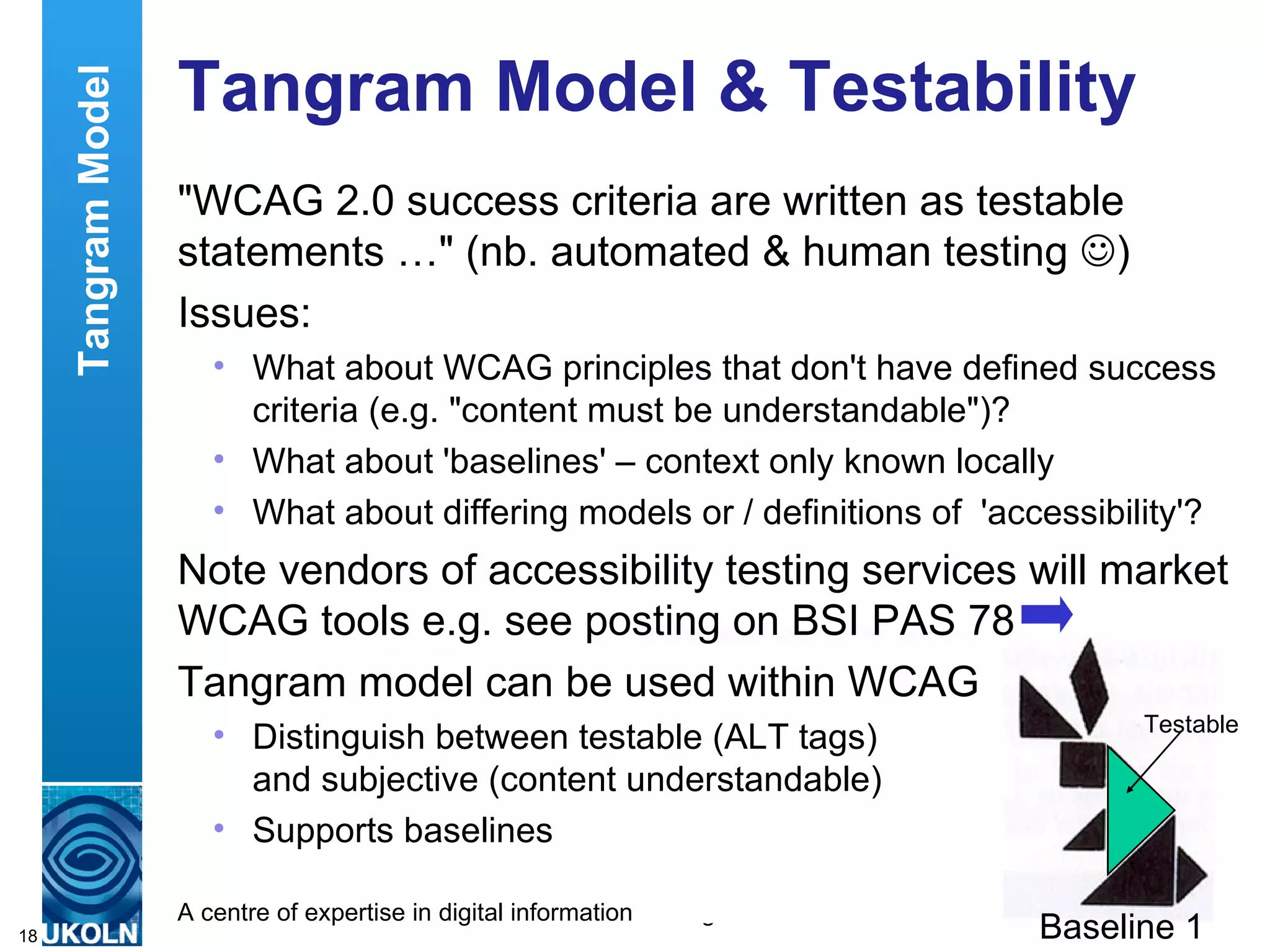 Tangram Model & Testability "WCAG 2.0 success criteria are written as testable statements …" (nb. automated & human testing   ) Issues: What about WCAG principles that don't have defined success criteria (e.g. "content must be understandable")? What about 'baselines' – context only known locally What about differing models or / definitions of  'accessibility'? Note vendors of accessibility testing services will market WCAG tools e.g. see posting on BSI PAS 78 Tangram model can be used within WCAG Distinguish between testable (ALT tags)  and subjective (content understandable) Supports baselines Baseline 1 Testable Tangram Model 