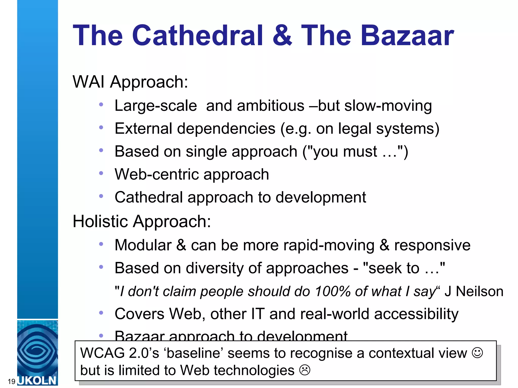 The Cathedral & The Bazaar WAI Approach: Large-scale  and ambitious –but slow-moving External dependencies (e.g. on legal systems) Based on single approach ("you must …") Web-centric approach  Cathedral approach to development Holistic Approach: Modular & can be more rapid-moving & responsive Based on diversity of approaches - "seek to …"  Covers Web, other IT and real-world accessibility Bazaar approach to development " I don't claim people should do 100% of what I say “ J Neilson WCAG 2.0’s ‘baseline’ seems to recognise a contextual view    but is limited to Web technologies   