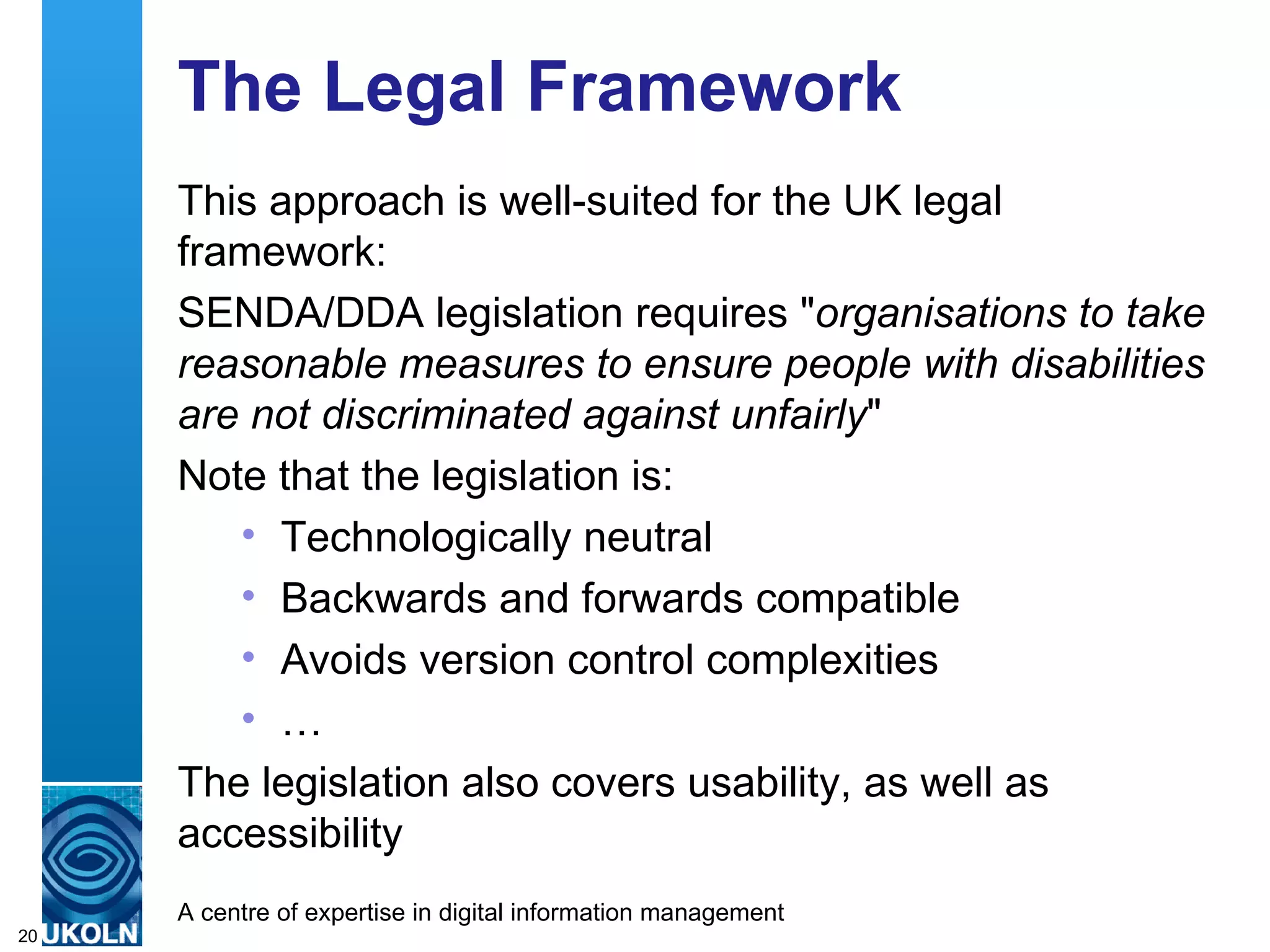 The Legal Framework This approach is well-suited for the UK legal framework: SENDA/DDA legislation requires " organisations to take reasonable measures to ensure people with disabilities are not discriminated against unfairly " Note that the legislation is: Technologically neutral Backwards and forwards compatible Avoids version control complexities … The legislation also covers usability, as well as accessibility 