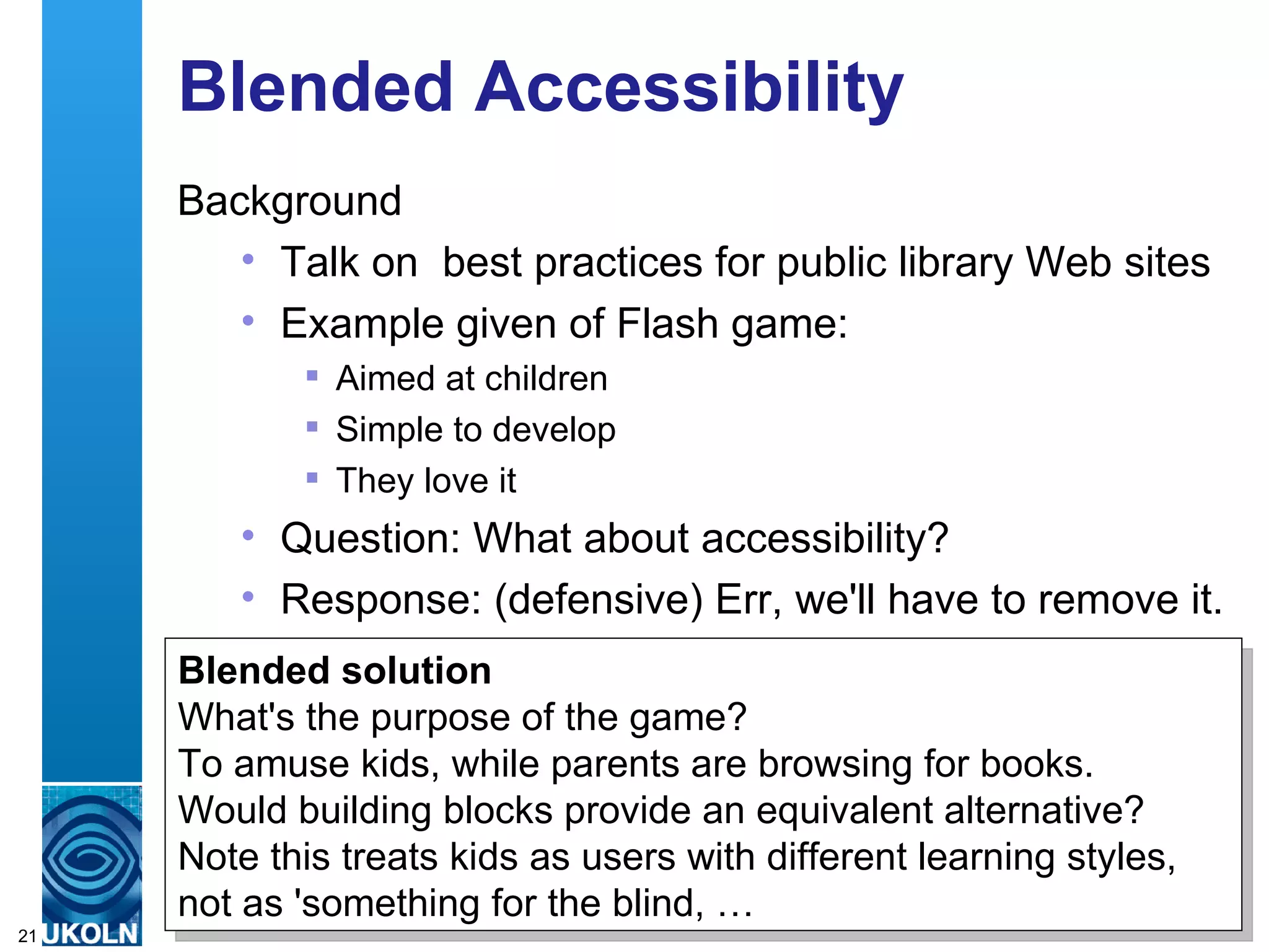 Blended Accessibility Background Talk on  best practices for public library Web sites  Example given of Flash game: Aimed at children Simple to develop They love it Question: What about accessibility? Response: (defensive) Err, we'll have to remove it. Blended solution What's the purpose of the game? To amuse kids, while parents are browsing for books. Would building blocks provide an equivalent alternative? Note this treats kids as users with different learning styles, not as 'something for the blind, … 