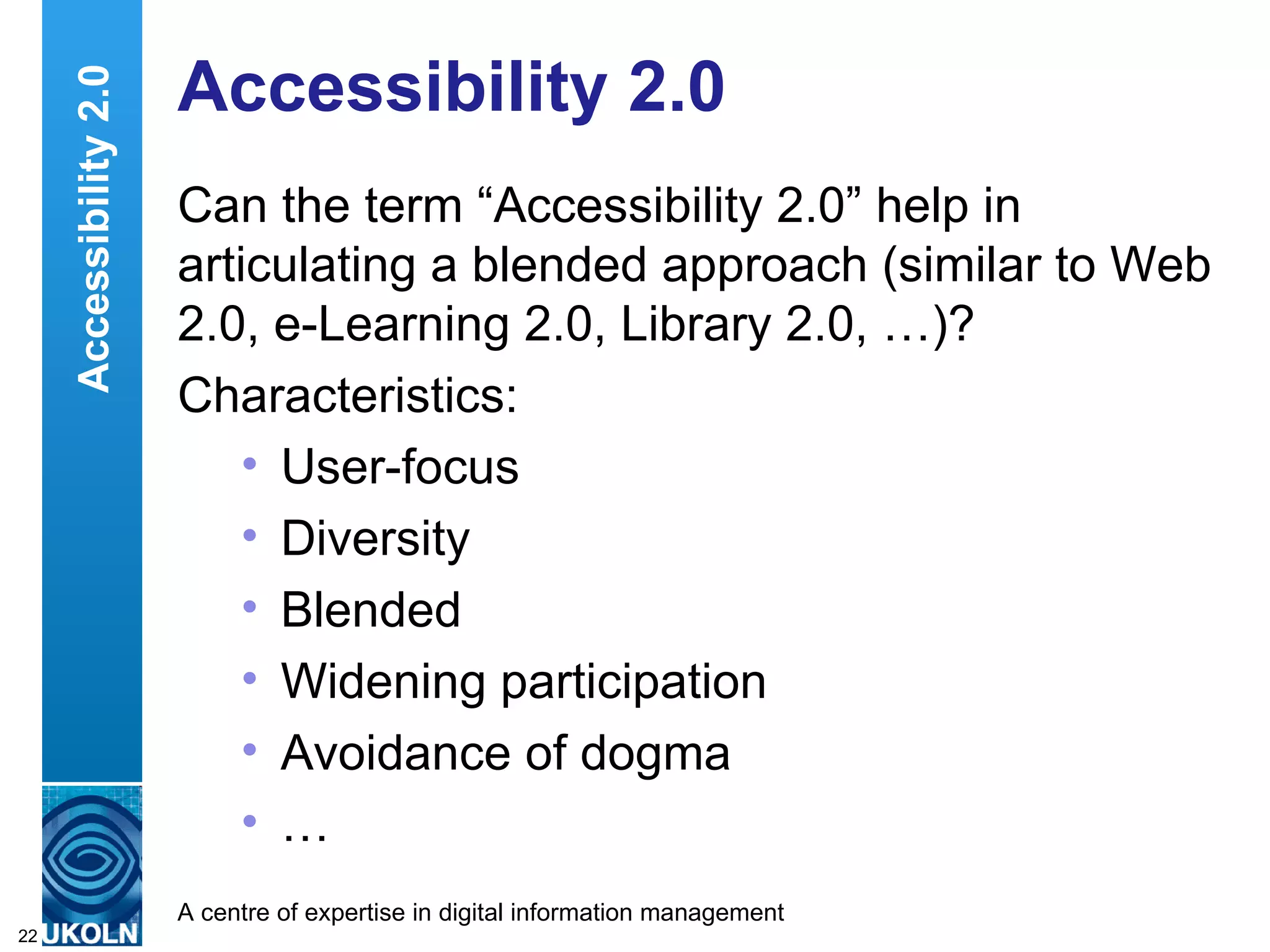 Accessibility 2.0 Can the term “Accessibility 2.0” help in articulating a blended approach (similar to Web 2.0, e-Learning 2.0, Library 2.0, …)? Characteristics: User-focus Diversity Blended Widening participation Avoidance of dogma … Accessibility 2.0 