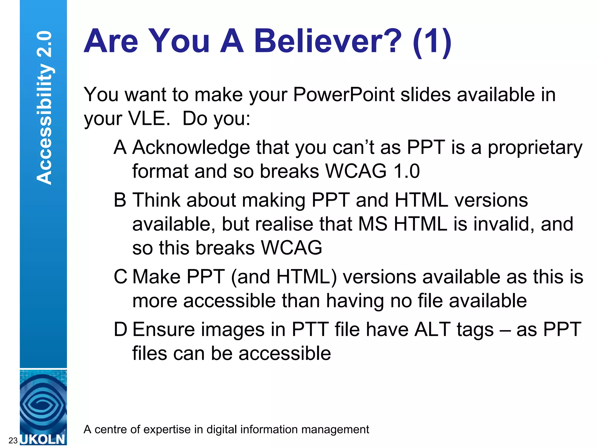 Are You A Believer? (1) You want to make your PowerPoint slides available in your VLE.  Do you: A Acknowledge that you can’t as PPT is a proprietary format and so breaks WCAG 1.0 B Think about making PPT and HTML versions available, but realise that MS HTML is invalid, and so this breaks WCAG C Make PPT (and HTML) versions available as this is more accessible than having no file available  D Ensure images in PTT file have ALT tags – as PPT files can be accessible Accessibility 2.0 