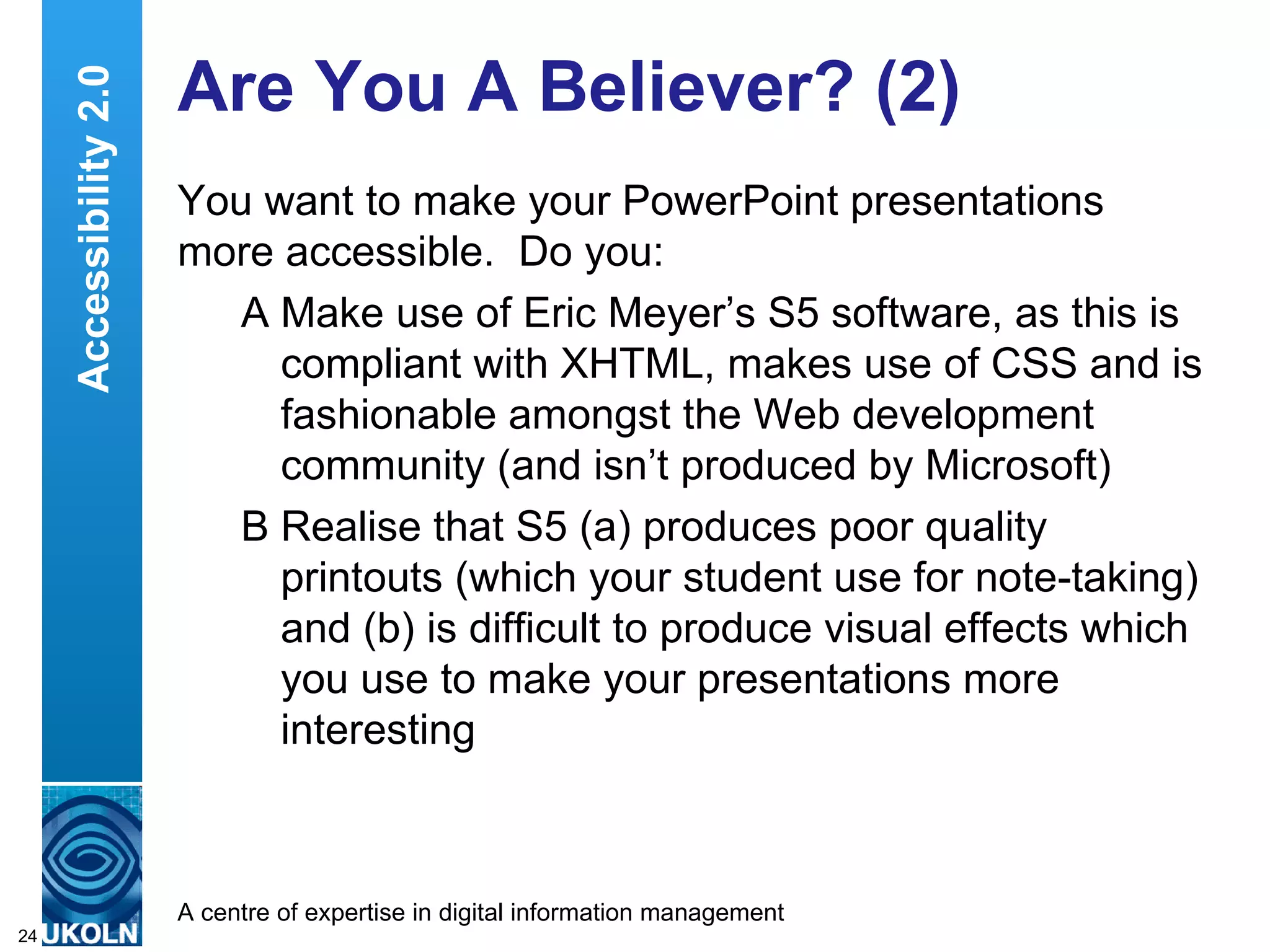 Are You A Believer? (2) You want to make your PowerPoint presentations more accessible.  Do you: A Make use of Eric Meyer’s S5 software, as this is compliant with XHTML, makes use of CSS and is fashionable amongst the Web development community (and isn’t produced by Microsoft) B Realise that S5 (a) produces poor quality printouts (which your student use for note-taking) and (b) is difficult to produce visual effects which you use to make your presentations more interesting Accessibility 2.0 