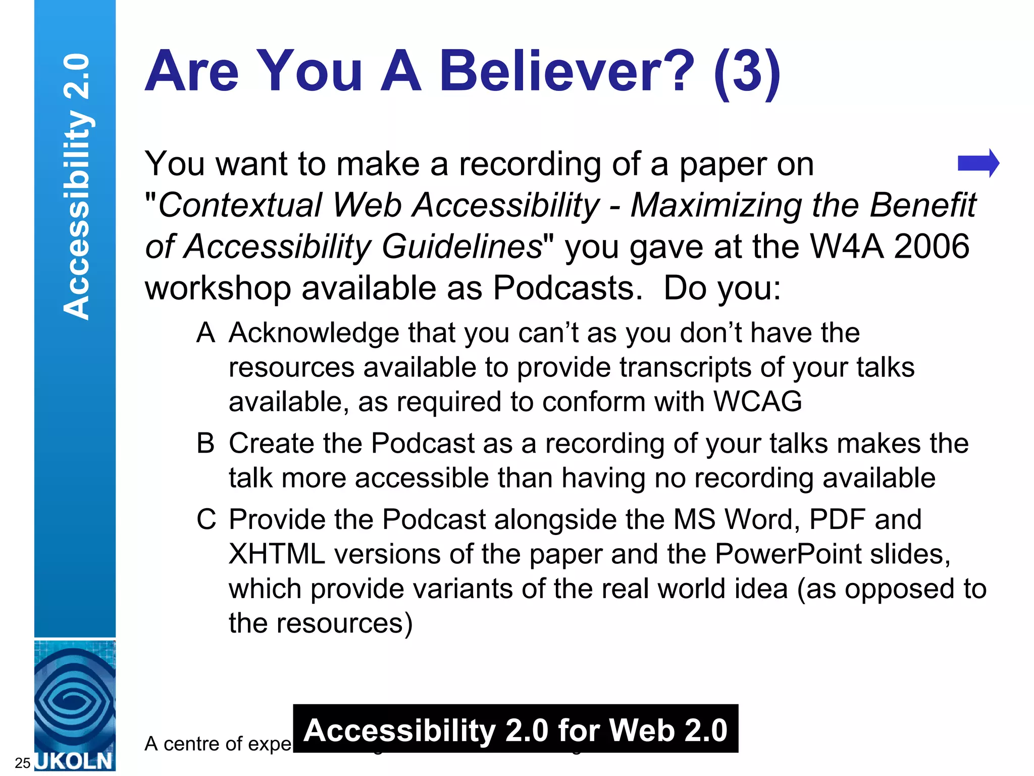 Are You A Believer? (3) You want to make a recording of a paper on " Contextual Web Accessibility - Maximizing the Benefit of Accessibility Guidelines " you gave at the W4A 2006 workshop available as Podcasts.  Do you: A Acknowledge that you can’t as you don’t have the resources available to provide transcripts of your talks available, as required to conform with WCAG B Create the Podcast as a recording of your talks makes the talk more accessible than having no recording available  C Provide the Podcast alongside the MS Word, PDF and XHTML versions of the paper and the PowerPoint slides, which provide variants of the real world idea (as opposed to the resources) Accessibility 2.0 Accessibility 2.0 for Web 2.0 