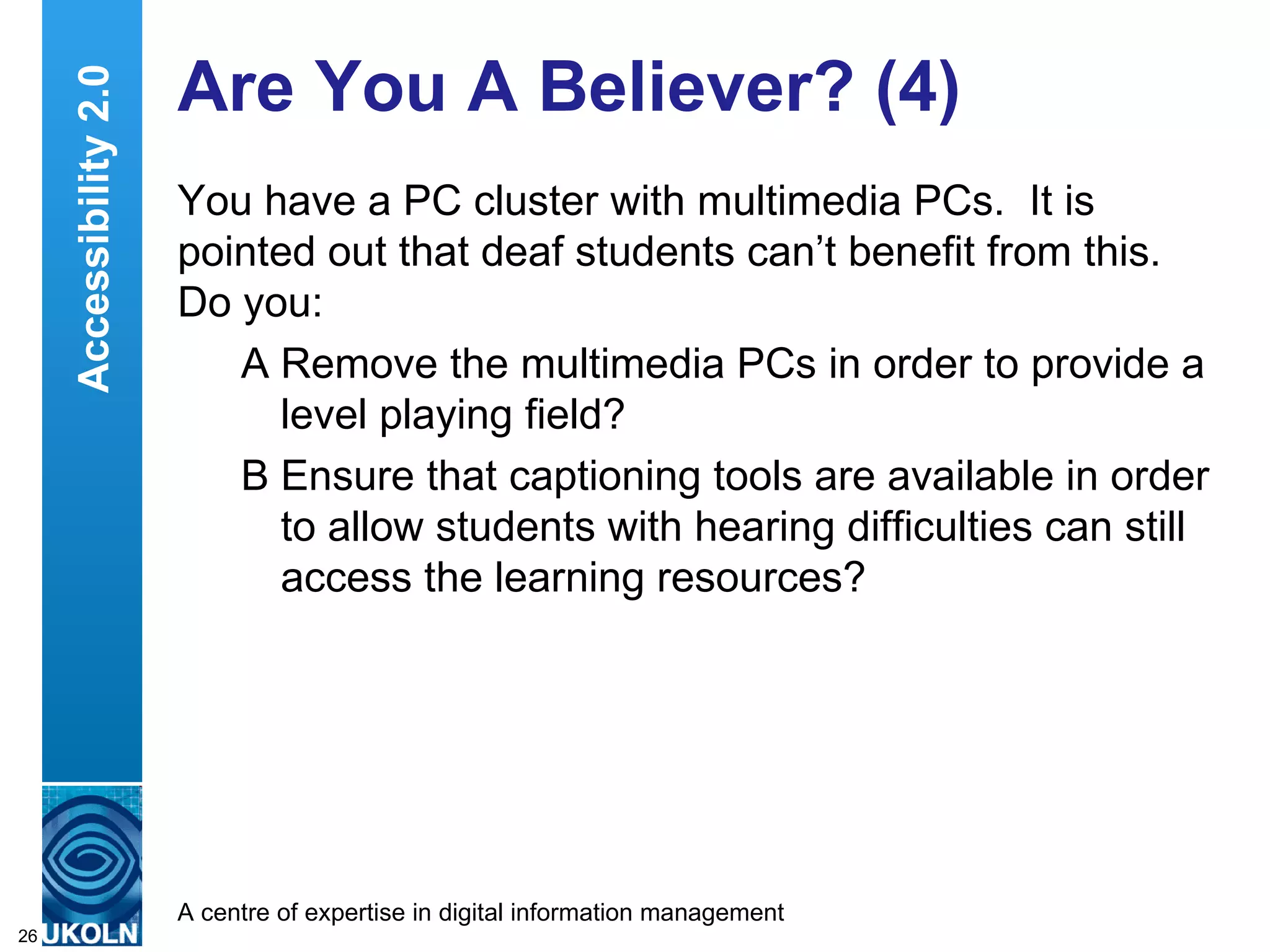 Are You A Believer? (4) You have a PC cluster with multimedia PCs.  It is pointed out that deaf students can’t benefit from this.  Do you: A Remove the multimedia PCs in order to provide a level playing field? B Ensure that captioning tools are available in order to allow students with hearing difficulties can still access the learning resources? Accessibility 2.0 