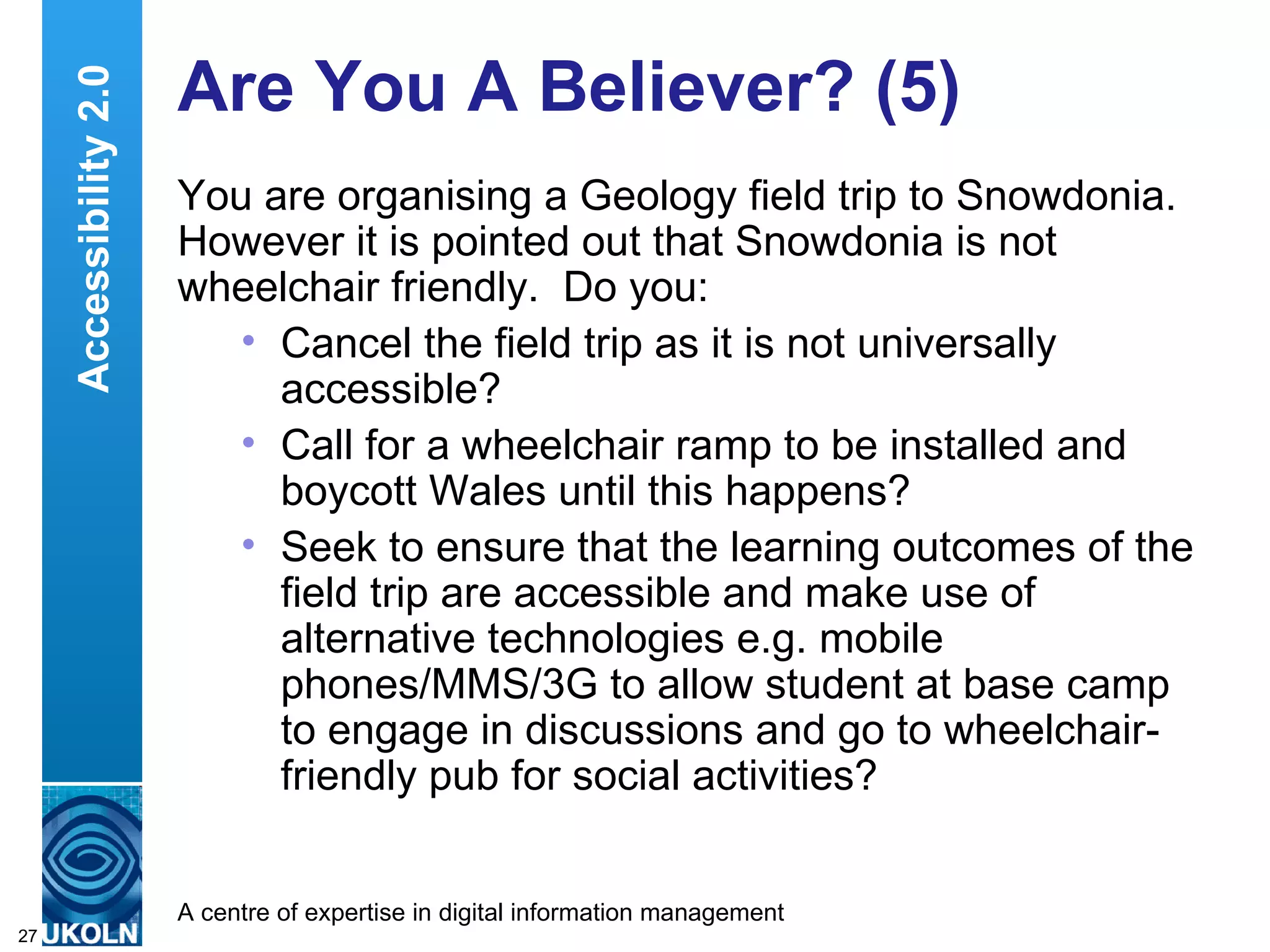 Are You A Believer? (5) You are organising a Geology field trip to Snowdonia.  However it is pointed out that Snowdonia is not wheelchair friendly.  Do you: Cancel the field trip as it is not universally accessible? Call for a wheelchair ramp to be installed and boycott Wales until this happens? Seek to ensure that the learning outcomes of the field trip are accessible and make use of alternative technologies e.g. mobile phones/MMS/3G to allow student at base camp to engage in discussions and go to wheelchair-friendly pub for social activities? Accessibility 2.0 