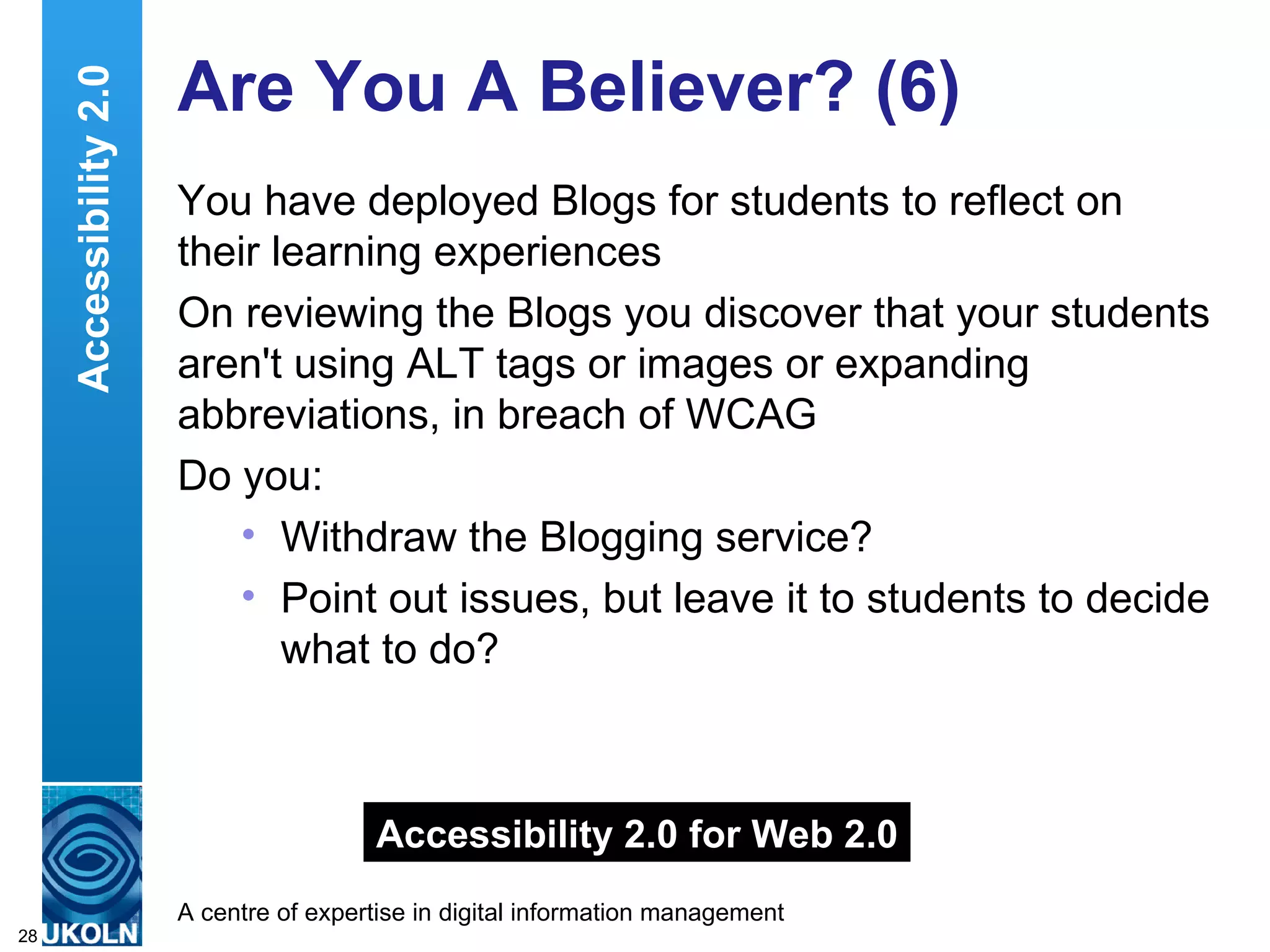 Are You A Believer? (6) You have deployed Blogs for students to reflect on their learning experiences On reviewing the Blogs you discover that your students aren't using ALT tags or images or expanding abbreviations, in breach of WCAG Do you: Withdraw the Blogging service? Point out issues, but leave it to students to decide what to do? Accessibility 2.0 Accessibility 2.0 for Web 2.0 