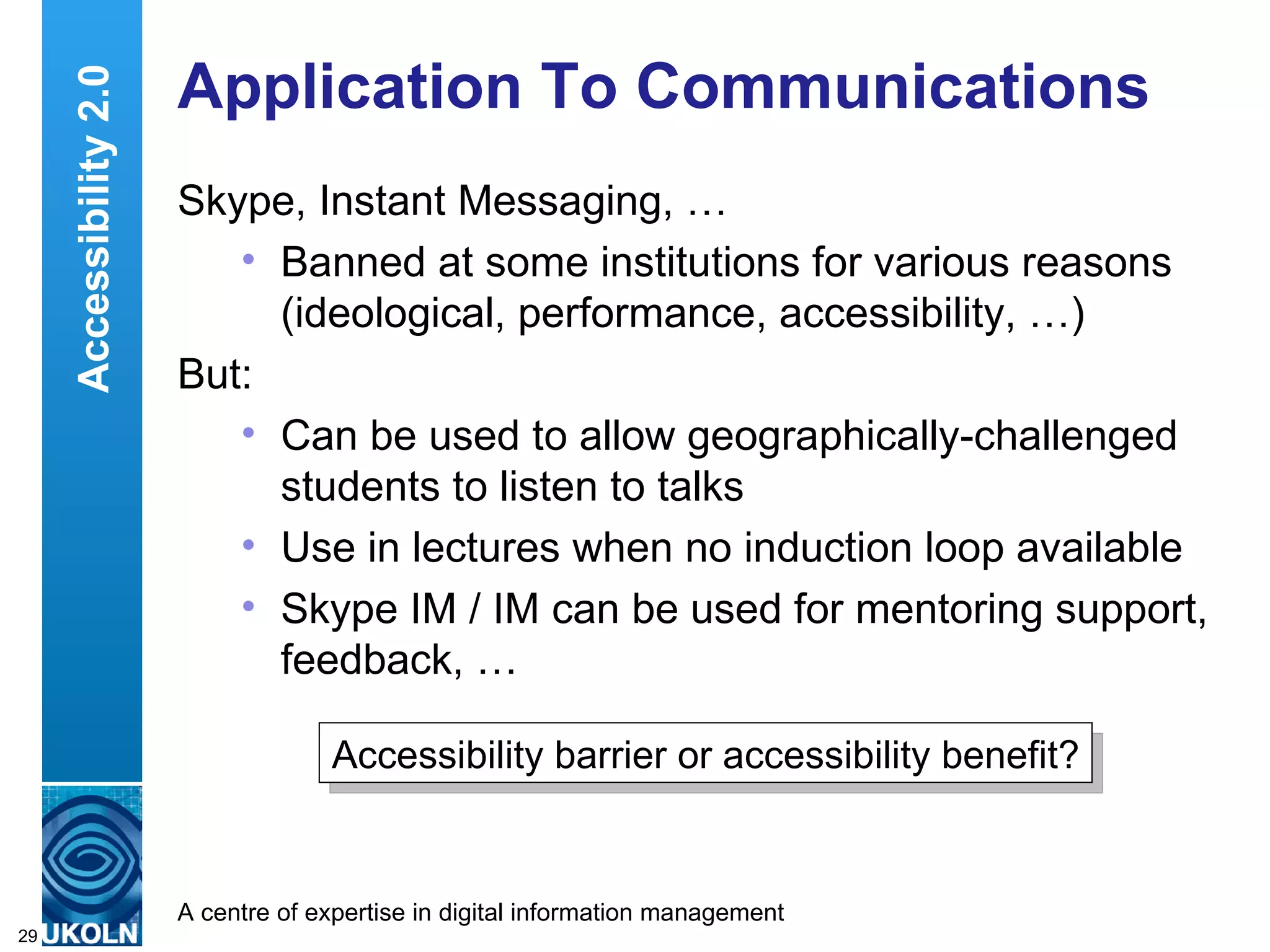 Application To Communications Skype, Instant Messaging, … Banned at some institutions for various reasons (ideological, performance, accessibility, …) But: Can be used to allow geographically-challenged students to listen to talks Use in lectures when no induction loop available Skype IM / IM can be used for mentoring support, feedback, … Accessibility 2.0 Accessibility barrier or accessibility benefit? 