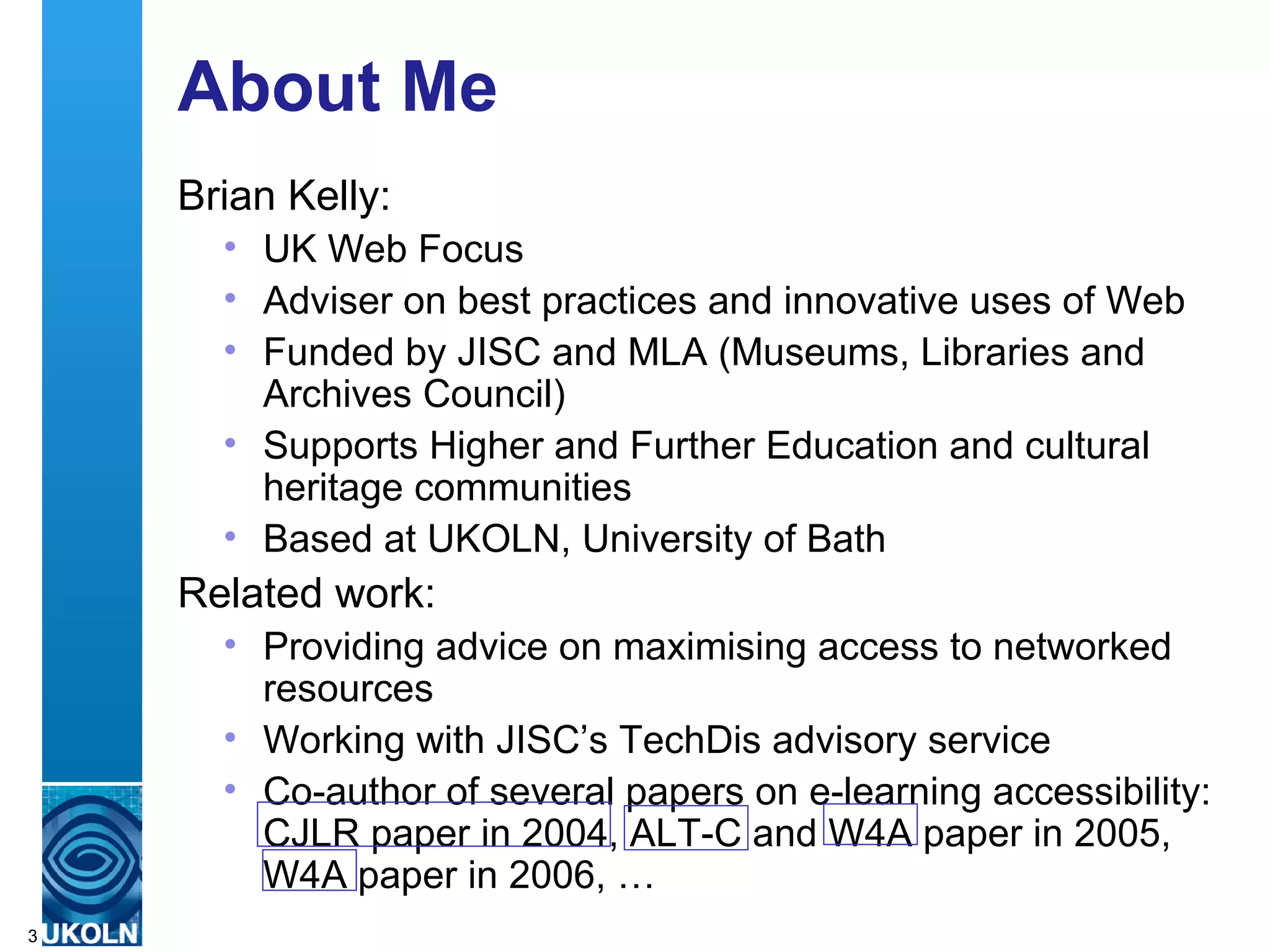 About Me Brian Kelly: UK Web Focus Adviser on best practices and innovative uses of Web Funded by JISC and MLA (Museums, Libraries and Archives Council) Supports Higher and Further Education and cultural heritage communities Based at UKOLN, University of Bath Related work: Providing advice on maximising access to networked resources  Working with JISC’s TechDis advisory service Co-author of several papers on e-learning accessibility: CJLR paper in 2004, ALT-C and W4A paper in 2005, W4A paper in 2006, … 