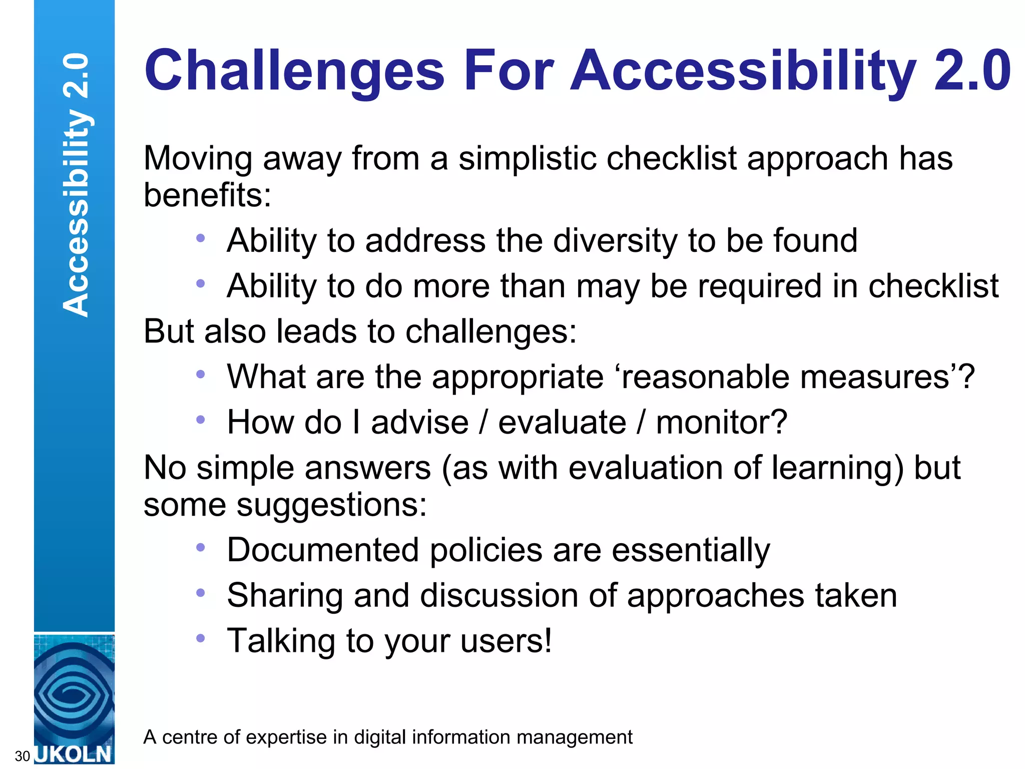 Challenges For Accessibility 2.0 Moving away from a simplistic checklist approach has benefits: Ability to address the diversity to be found Ability to do more than may be required in checklist But also leads to challenges: What are the appropriate ‘reasonable measures’? How do I advise / evaluate / monitor? No simple answers (as with evaluation of learning) but some suggestions: Documented policies are essentially Sharing and discussion of approaches taken Talking to your users! Accessibility 2.0 