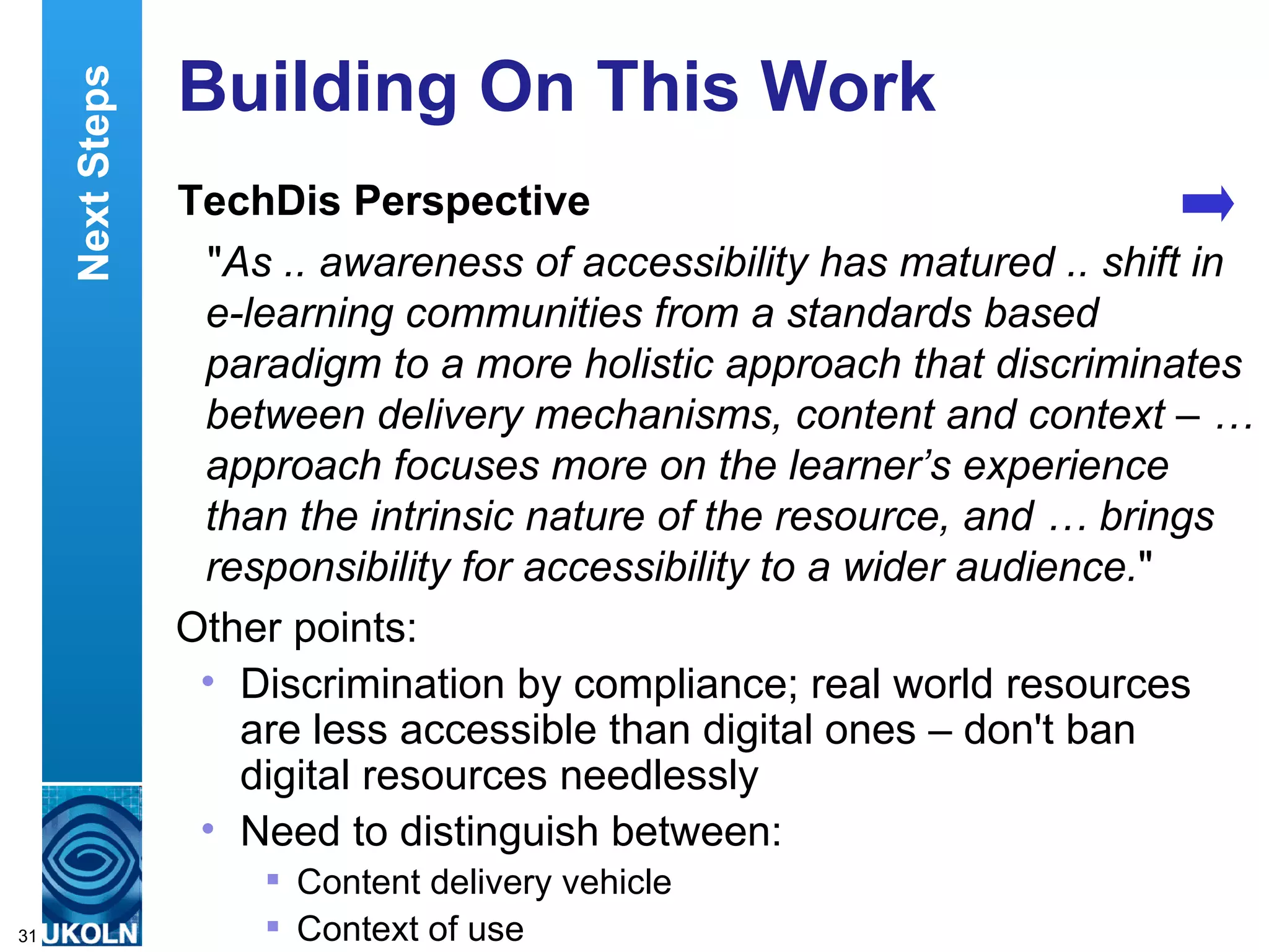Building On This Work TechDis Perspective " As .. awareness of accessibility has matured .. shift in e-learning communities from a standards based paradigm to a more holistic approach that discriminates between delivery mechanisms, content and context – … approach focuses more on the learner’s experience than the intrinsic nature of the resource, and … brings responsibility for accessibility to a wider audience. " Other points: Discrimination by compliance; real world resources are less accessible than digital ones – don't ban digital resources needlessly Need to distinguish between: Content delivery vehicle Context of use Next Steps 