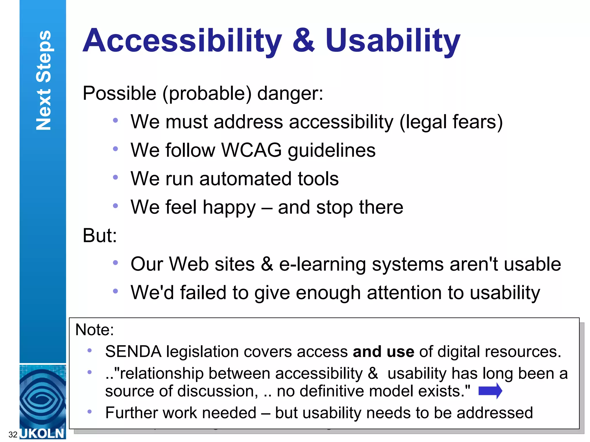 Accessibility & Usability Possible (probable) danger: We must address accessibility (legal fears) We follow WCAG guidelines We run automated tools We feel happy – and stop there But: Our Web sites & e-learning systems aren't usable We'd failed to give enough attention to usability Next Steps Note: SENDA legislation covers access  and use  of digital resources. .."relationship between accessibility &  usability has long been a source of discussion, .. no definitive model exists." Further work needed – but usability needs to be addressed  
