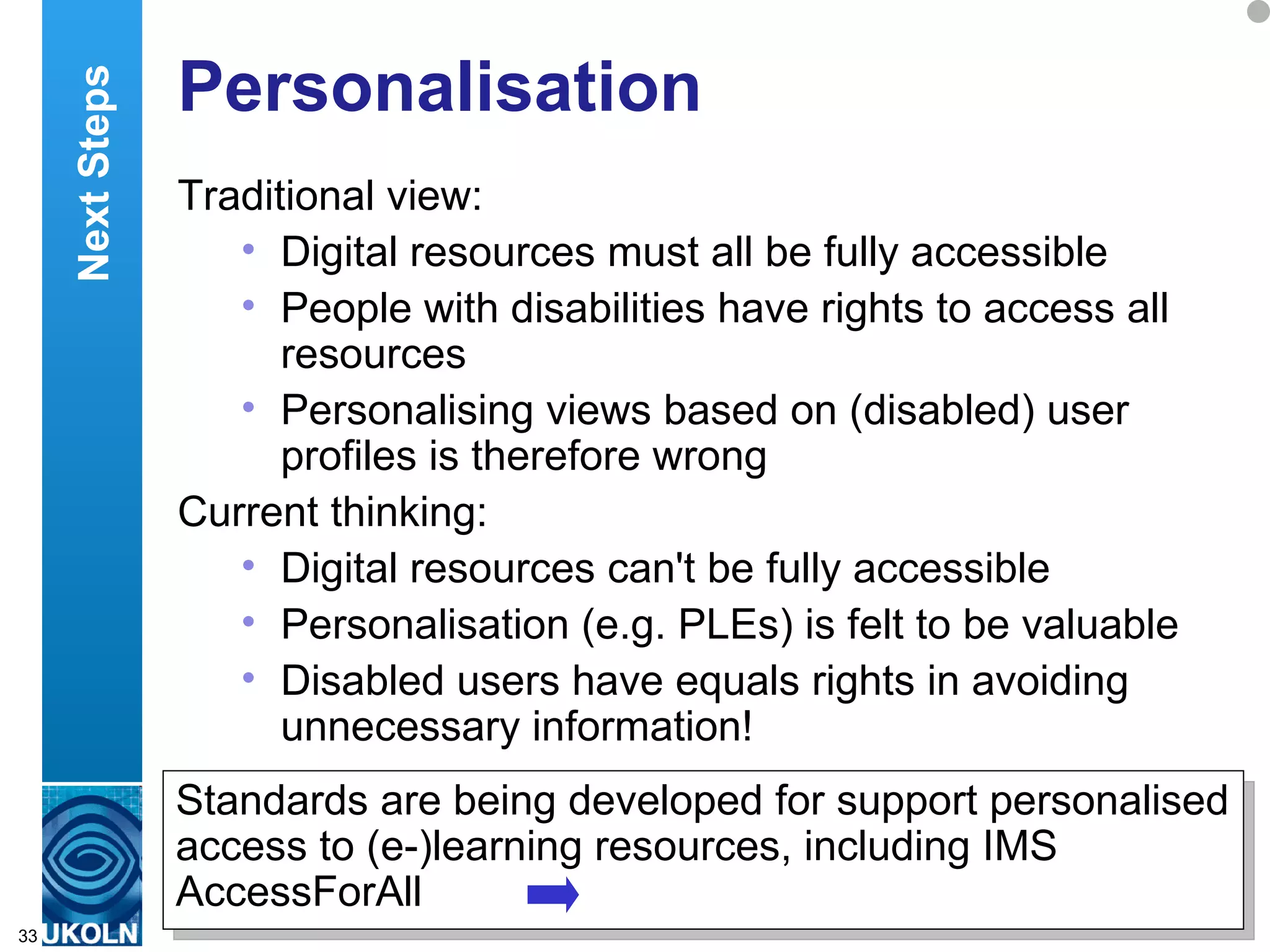 Personalisation  Traditional view: Digital resources must all be fully accessible People with disabilities have rights to access all resources Personalising views based on (disabled) user profiles is therefore wrong Current thinking: Digital resources can't be fully accessible Personalisation (e.g. PLEs) is felt to be valuable Disabled users have equals rights in avoiding unnecessary information! Standards are being developed for support personalised access to (e-)learning resources, including IMS AccessForAll Next Steps 