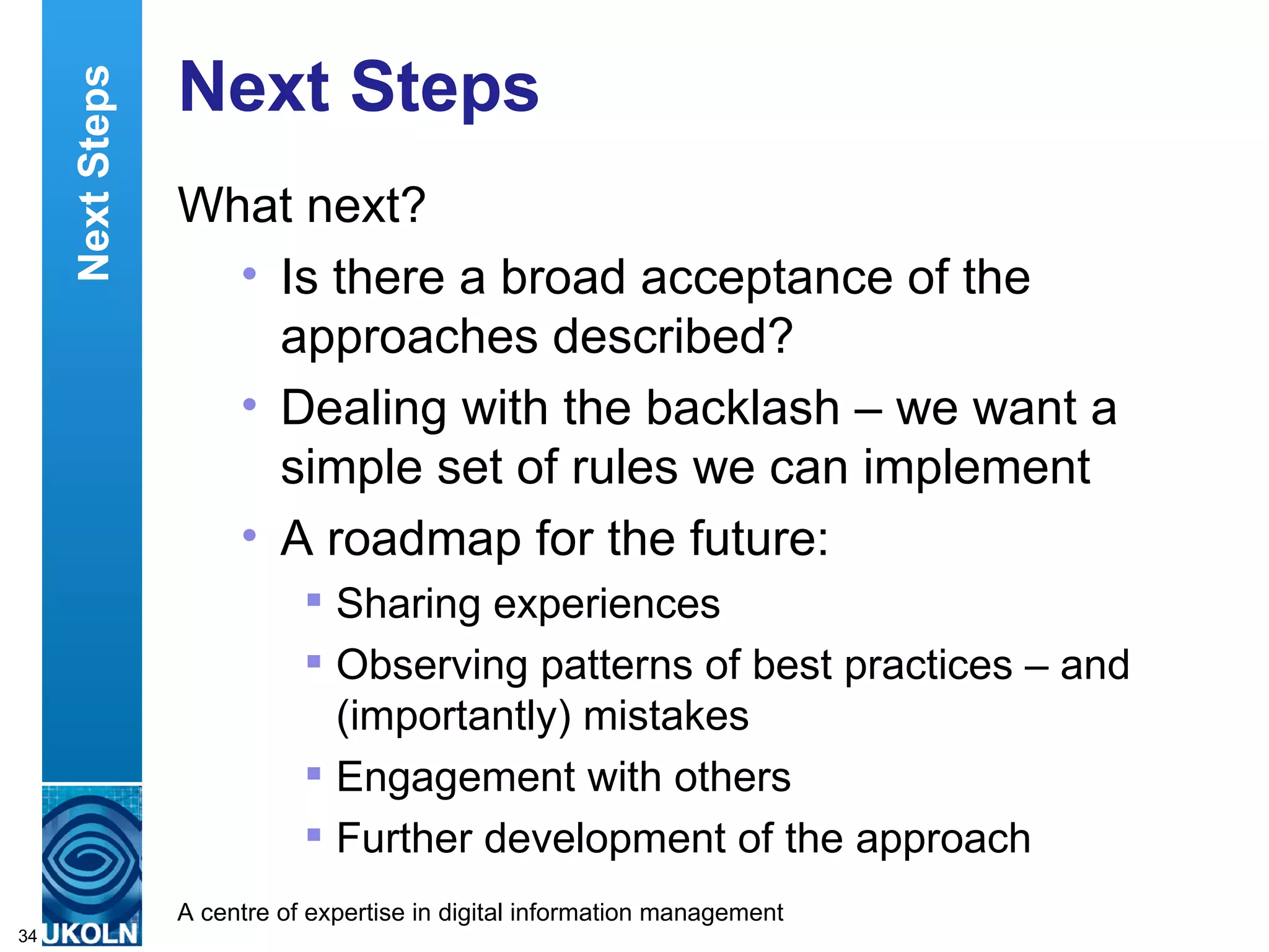 Next Steps What next? Is there a broad acceptance of the approaches described?  Dealing with the backlash – we want a simple set of rules we can implement A roadmap for the future: Sharing experiences Observing patterns of best practices – and (importantly) mistakes Engagement with others  Further development of the approach Next Steps 