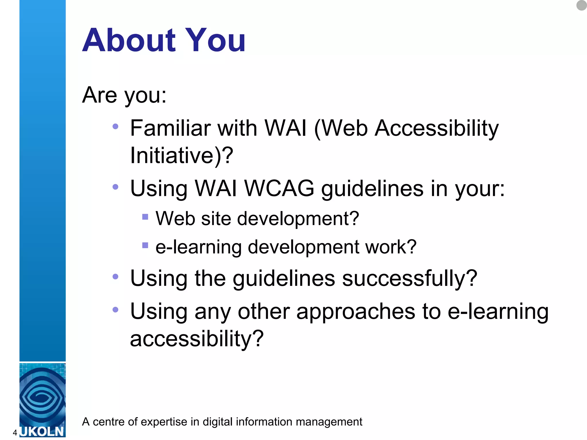 About You Are you: Familiar with WAI (Web Accessibility Initiative)? Using WAI WCAG guidelines in your: Web site development? e-learning development work? Using the guidelines successfully? Using any other approaches to e-learning accessibility? 