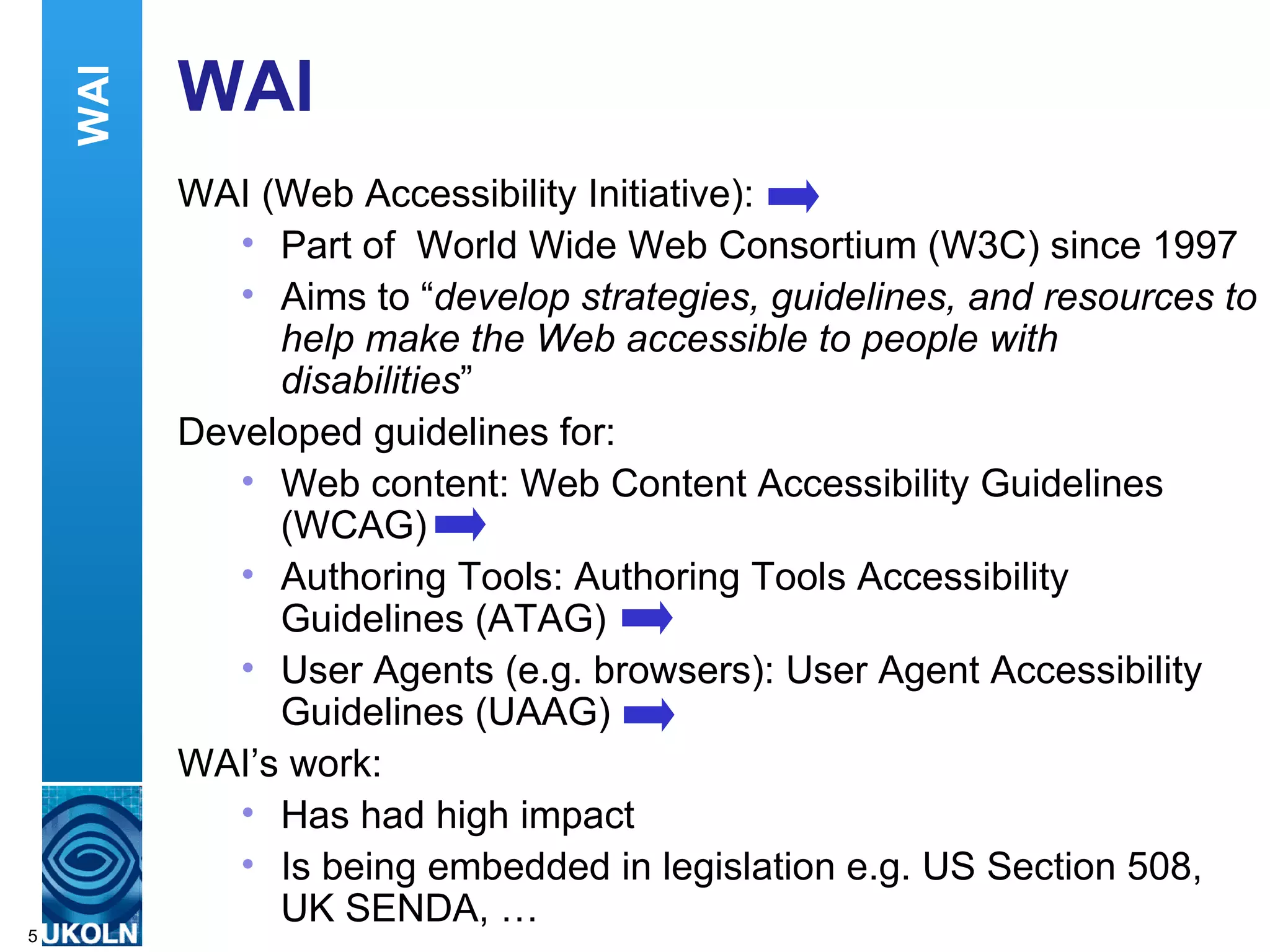 WAI WAI (Web Accessibility Initiative): Part of  World Wide Web Consortium (W3C) since 1997 Aims to “ develop strategies, guidelines, and resources to help make the Web accessible to people with disabilities ” Developed guidelines for: Web content: Web Content Accessibility Guidelines (WCAG) Authoring Tools: Authoring Tools Accessibility Guidelines (ATAG) User Agents (e.g. browsers): User Agent Accessibility Guidelines (UAAG) WAI’s work: Has had high impact Is being embedded in legislation e.g. US Section 508, UK SENDA, … WAI 