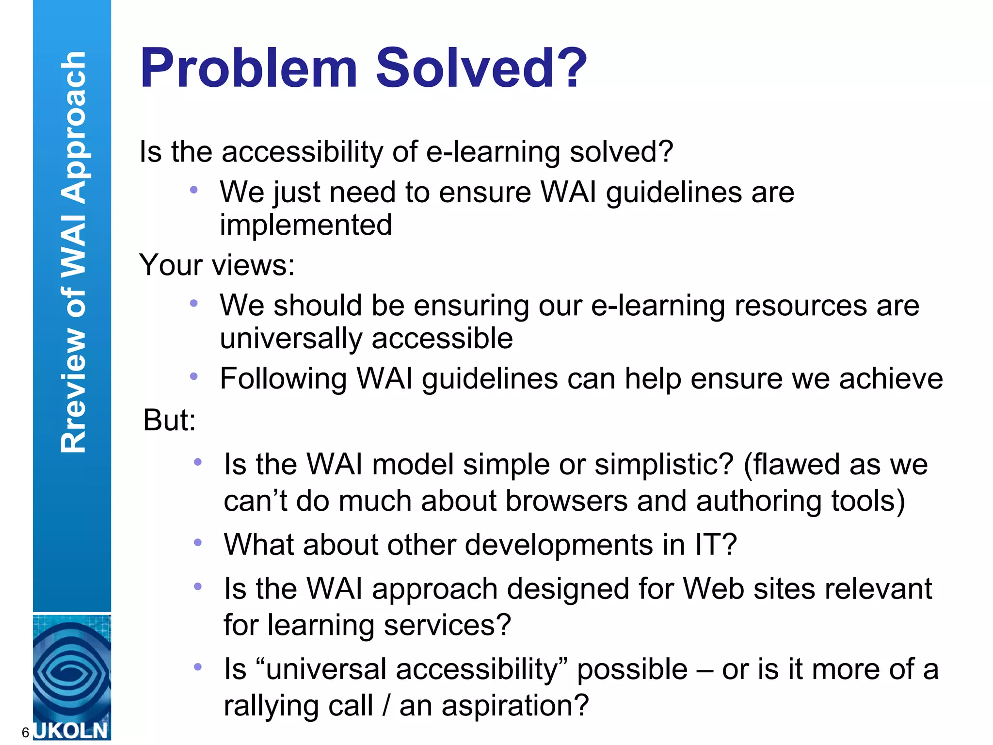 Problem Solved? Is the accessibility of e-learning solved? We just need to ensure WAI guidelines are implemented Your views: We should be ensuring our e-learning resources are universally accessible Following WAI guidelines can help ensure we achieve this We have to, or we could be sued Rreview of WAI Approach But: Is the WAI model simple or simplistic? (flawed as we can’t do much about browsers and authoring tools) What about other developments in IT?  Is the WAI approach designed for Web sites relevant for learning services? Is “universal accessibility” possible – or is it more of a rallying call / an aspiration? 