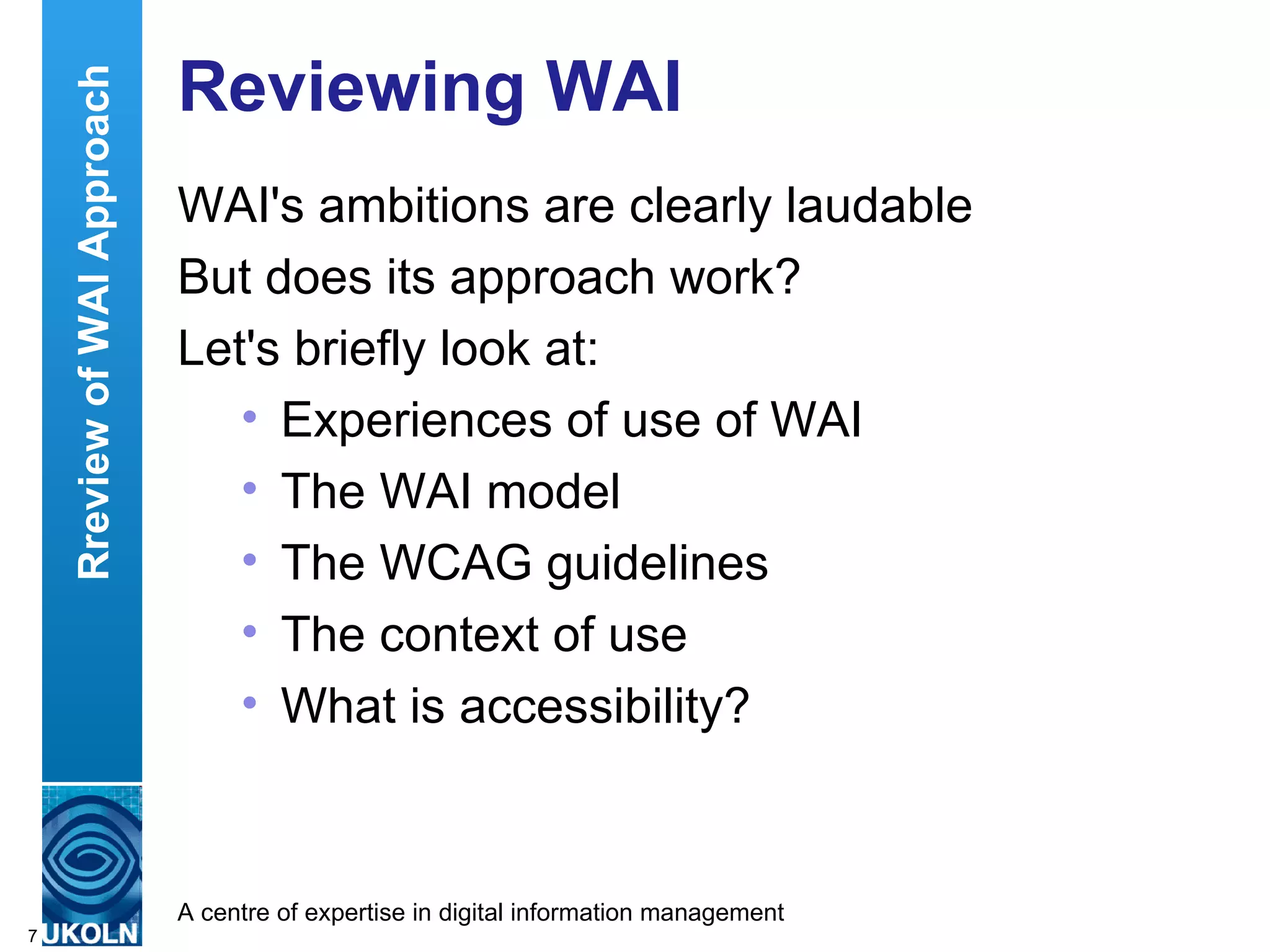 Reviewing WAI WAI's ambitions are clearly laudable But does its approach work? Let's briefly look at: Experiences of use of WAI The WAI model The WCAG guidelines The context of use  What is accessibility? Rreview of WAI Approach 