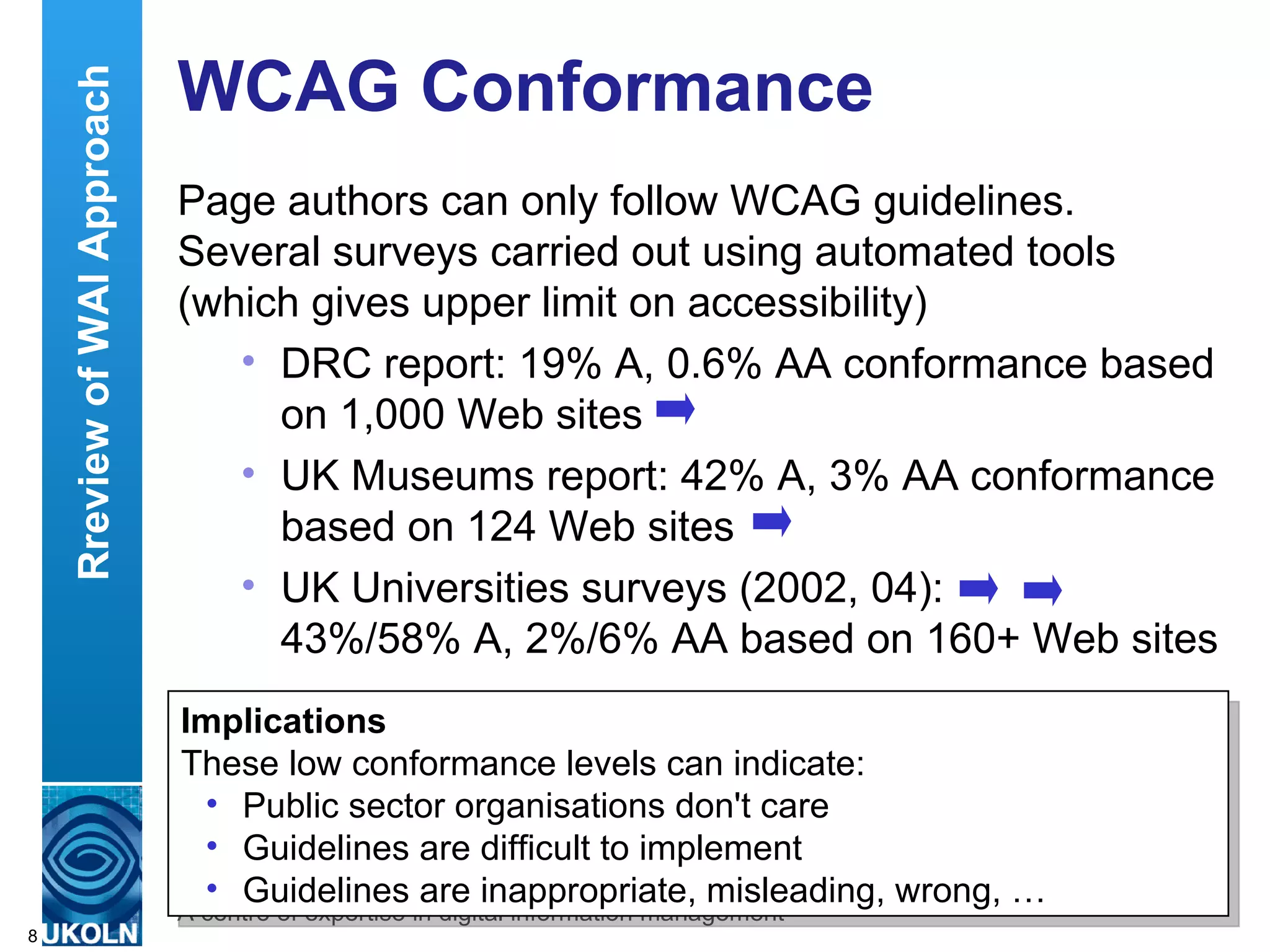 WCAG Conformance Page authors can only follow WCAG guidelines. Several surveys carried out using automated tools (which gives upper limit on accessibility) DRC report: 19% A, 0.6% AA conformance based on 1,000 Web sites UK Museums report: 42% A, 3% AA conformance based on 124 Web sites UK Universities surveys (2002, 04):  43%/58% A, 2%/6% AA based on 160+ Web sites DRC – Disability Rights Commission, independent body legislated to stop discrimination and promote equality of opportunity of disabled people.  Implications These low conformance levels can indicate: Public sector organisations don't care Guidelines are difficult to implement Guidelines are inappropriate, misleading, wrong, … Rreview of WAI Approach 