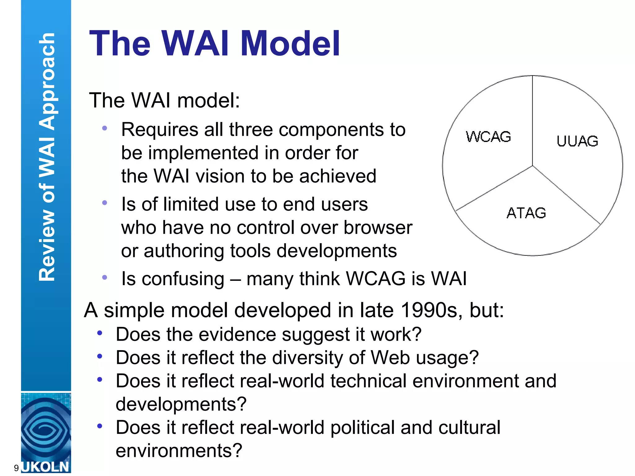 The WAI Model The WAI model: Requires all three components to  be implemented in order for  the WAI vision to be achieved  Is of limited use to end users  who have no control over browser  or authoring tools developments Is confusing – many think WCAG is WAI A simple model developed in late 1990s, but: Does the evidence suggest it work? Does it reflect the diversity of Web usage? Does it reflect real-world technical environment and developments? Does it reflect real-world political and cultural environments? Review of WAI Approach 