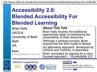 Accessibility 2.0:  Blended Accessibility For Blended Learning Brian Kelly UKOLN University of Bath Bath UK Email [email_address] UKOLN is supported by: http://www.ukoln.ac.uk/web-focus/events/conferences/blended-learning-mmu-2006-06/ About This Talk Brian Kelly reviews the traditional approaches taken to addressing the accessibility of Web resources. Although a political success, Brian argues that the WAI model is flawed. An alternative approach, developed by UKOLN and TechDis, is described. Brian concludes by arguing for a user-focused approach – “Accessibility 2.0” This work is licensed under a Attribution-NonCommercial-ShareAlike 2.0 licence (but note caveat) 