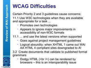 WCAG Difficulties Certain Priority 2 and 3 guidelines cause concerns: 11.1 Use W3C technologies when they are available and appropriate for a task ...  Promotes own technologies Appears to ignore major improvements in accessibility of non-W3C formats 11.1 … and use the latest versions when supported Goes against project management guidelines Logical absurdity: when XHTML 1 came out WAI AA HTML 4 compliant sites downgraded to A!  3.2  Create documents that validate to published formal grammars Dodgy HTML (<br />) can be rendered by browsers – this is an interoperability issue Rreview of WAI Approach 