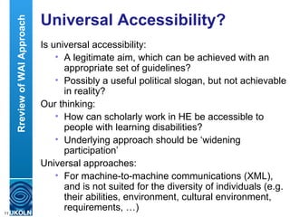 Universal Accessibility? Is universal accessibility: A legitimate aim, which can be achieved with an appropriate set of guidelines? Possibly a useful political slogan, but not achievable in reality? Our thinking: How can scholarly work in HE be accessible to people with learning disabilities? Underlying approach should be ‘widening participation’ Universal approaches: For machine-to-machine communications (XML), and is not suited for the diversity of individuals (e.g. their abilities, environment, cultural environment, requirements, …)  Rreview of WAI Approach 