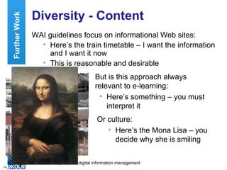 Diversity - Content WAI guidelines focus on informational Web sites: Here’s the train timetable – I want the information and I want it now This is reasonable and desirable Further Work But is this approach always  relevant to e-learning: Here’s something – you must interpret it Or culture: Here’s the Mona Lisa – you decide why she is smiling 