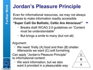 Jordan’s Pleasure Principle Even for informational resources, we may not always choose to make information readily accessible “ Super Calli Go Ballistic, Celtic Are Atrocious!” Breaks draft WCAG 2.0 guidelines on “Content must be understandable” But brings a smile to many (but not all) Further Work Argument: We need: firstly (A) food and then (B) shelter. Afterwards we want (C) soft furnishing  Can apply “Jordan’s Pleasure Principle”  to informational content: We want information, but we also  want it provided in a pleasurable way C B A 
