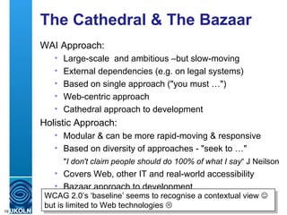 The Cathedral & The Bazaar WAI Approach: Large-scale  and ambitious –but slow-moving External dependencies (e.g. on legal systems) Based on single approach ("you must …") Web-centric approach  Cathedral approach to development Holistic Approach: Modular & can be more rapid-moving & responsive Based on diversity of approaches - "seek to …"  Covers Web, other IT and real-world accessibility Bazaar approach to development " I don't claim people should do 100% of what I say “ J Neilson WCAG 2.0’s ‘baseline’ seems to recognise a contextual view    but is limited to Web technologies   