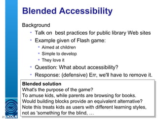 Blended Accessibility Background Talk on  best practices for public library Web sites  Example given of Flash game: Aimed at children Simple to develop They love it Question: What about accessibility? Response: (defensive) Err, we'll have to remove it. Blended solution What's the purpose of the game? To amuse kids, while parents are browsing for books. Would building blocks provide an equivalent alternative? Note this treats kids as users with different learning styles, not as 'something for the blind, … 