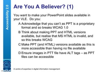 Are You A Believer? (1) You want to make your PowerPoint slides available in your VLE.  Do you: A Acknowledge that you can’t as PPT is a proprietary format and so breaks WCAG 1.0 B Think about making PPT and HTML versions available, but realise that MS HTML is invalid, and so this breaks WCAG C Make PPT (and HTML) versions available as this is more accessible than having no file available  D Ensure images in PTT file have ALT tags – as PPT files can be accessible Accessibility 2.0 