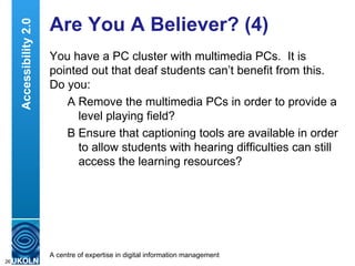 Are You A Believer? (4) You have a PC cluster with multimedia PCs.  It is pointed out that deaf students can’t benefit from this.  Do you: A Remove the multimedia PCs in order to provide a level playing field? B Ensure that captioning tools are available in order to allow students with hearing difficulties can still access the learning resources? Accessibility 2.0 