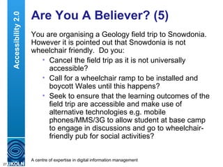 Are You A Believer? (5) You are organising a Geology field trip to Snowdonia.  However it is pointed out that Snowdonia is not wheelchair friendly.  Do you: Cancel the field trip as it is not universally accessible? Call for a wheelchair ramp to be installed and boycott Wales until this happens? Seek to ensure that the learning outcomes of the field trip are accessible and make use of alternative technologies e.g. mobile phones/MMS/3G to allow student at base camp to engage in discussions and go to wheelchair-friendly pub for social activities? Accessibility 2.0 