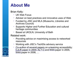 About Me Brian Kelly: UK Web Focus Adviser on best practices and innovative uses of Web Funded by JISC and MLA (Museums, Libraries and Archives Council) Supports Higher and Further Education and cultural heritage communities Based at UKOLN, University of Bath Related work: Providing advice on maximising access to networked resources  Working with JISC’s TechDis advisory service Co-author of several papers on e-learning accessibility: CJLR paper in 2004, ALT-C and W4A paper in 2005, W4A paper in 2006, … 