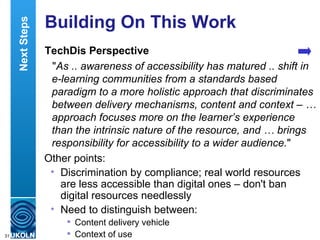 Building On This Work TechDis Perspective " As .. awareness of accessibility has matured .. shift in e-learning communities from a standards based paradigm to a more holistic approach that discriminates between delivery mechanisms, content and context – … approach focuses more on the learner’s experience than the intrinsic nature of the resource, and … brings responsibility for accessibility to a wider audience. " Other points: Discrimination by compliance; real world resources are less accessible than digital ones – don't ban digital resources needlessly Need to distinguish between: Content delivery vehicle Context of use Next Steps 